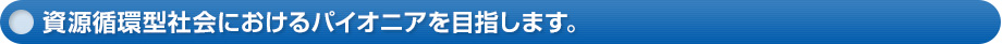 資源循環型社会におけるパイオニアを目指します。